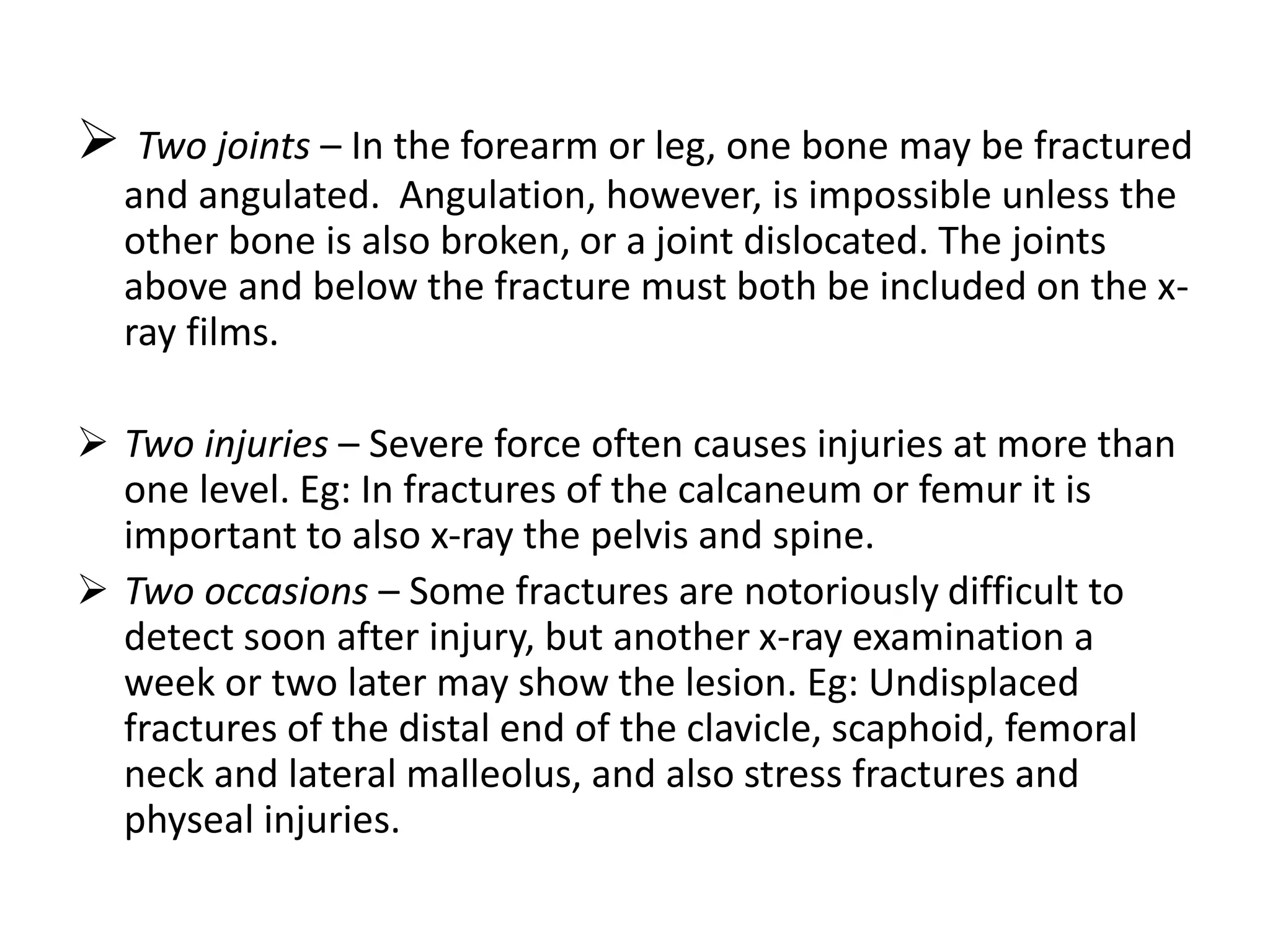  Two joints – In the forearm or leg, one bone may be fractured
and angulated. Angulation, however, is impossible unless the
other bone is also broken, or a joint dislocated. The joints
above and below the fracture must both be included on the x-
ray films.
 Two injuries – Severe force often causes injuries at more than
one level. Eg: In fractures of the calcaneum or femur it is
important to also x-ray the pelvis and spine.
 Two occasions – Some fractures are notoriously difficult to
detect soon after injury, but another x-ray examination a
week or two later may show the lesion. Eg: Undisplaced
fractures of the distal end of the clavicle, scaphoid, femoral
neck and lateral malleolus, and also stress fractures and
physeal injuries.
 