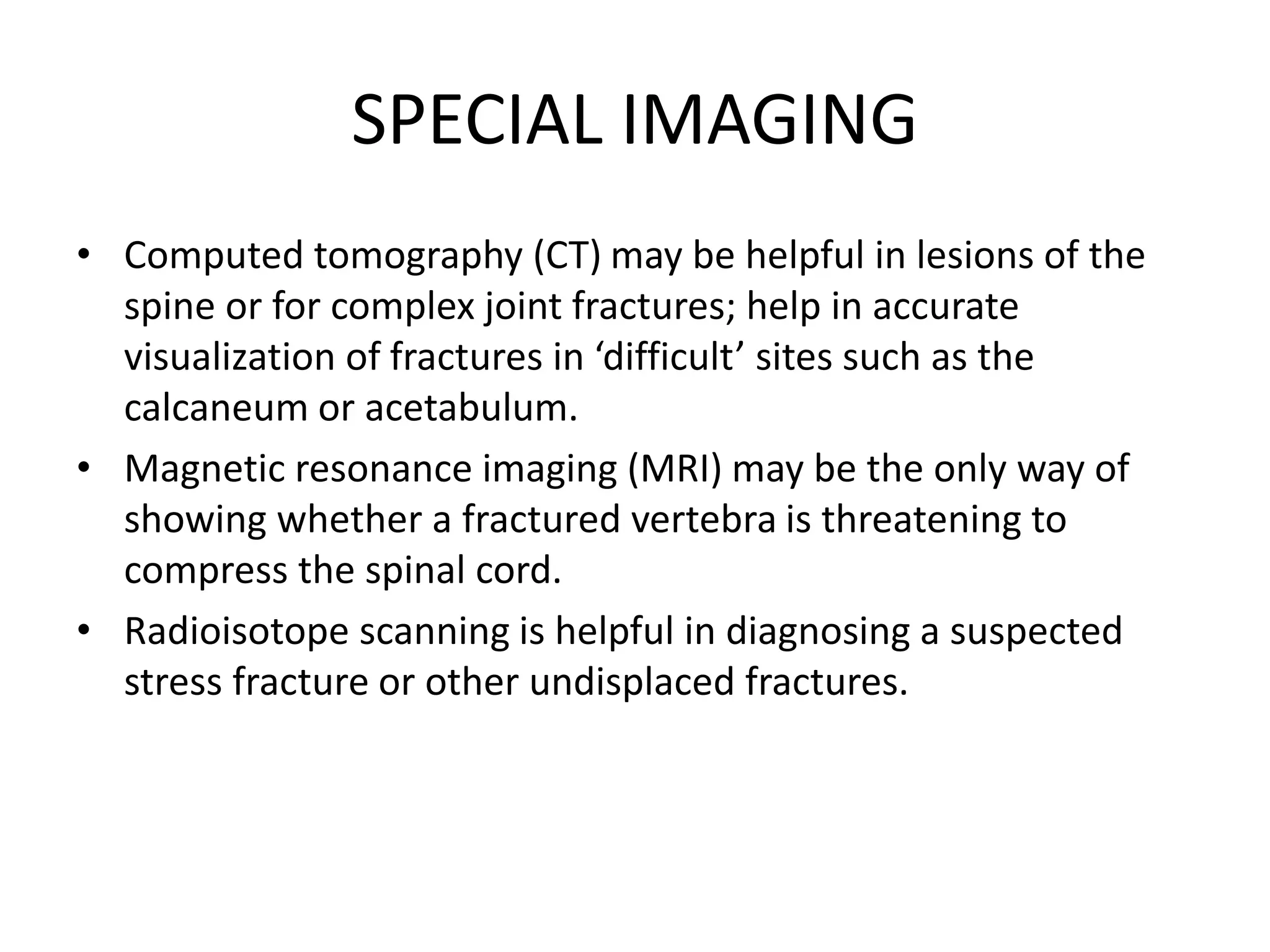 SPECIAL IMAGING
• Computed tomography (CT) may be helpful in lesions of the
spine or for complex joint fractures; help in accurate
visualization of fractures in ‘difficult’ sites such as the
calcaneum or acetabulum.
• Magnetic resonance imaging (MRI) may be the only way of
showing whether a fractured vertebra is threatening to
compress the spinal cord.
• Radioisotope scanning is helpful in diagnosing a suspected
stress fracture or other undisplaced fractures.
 