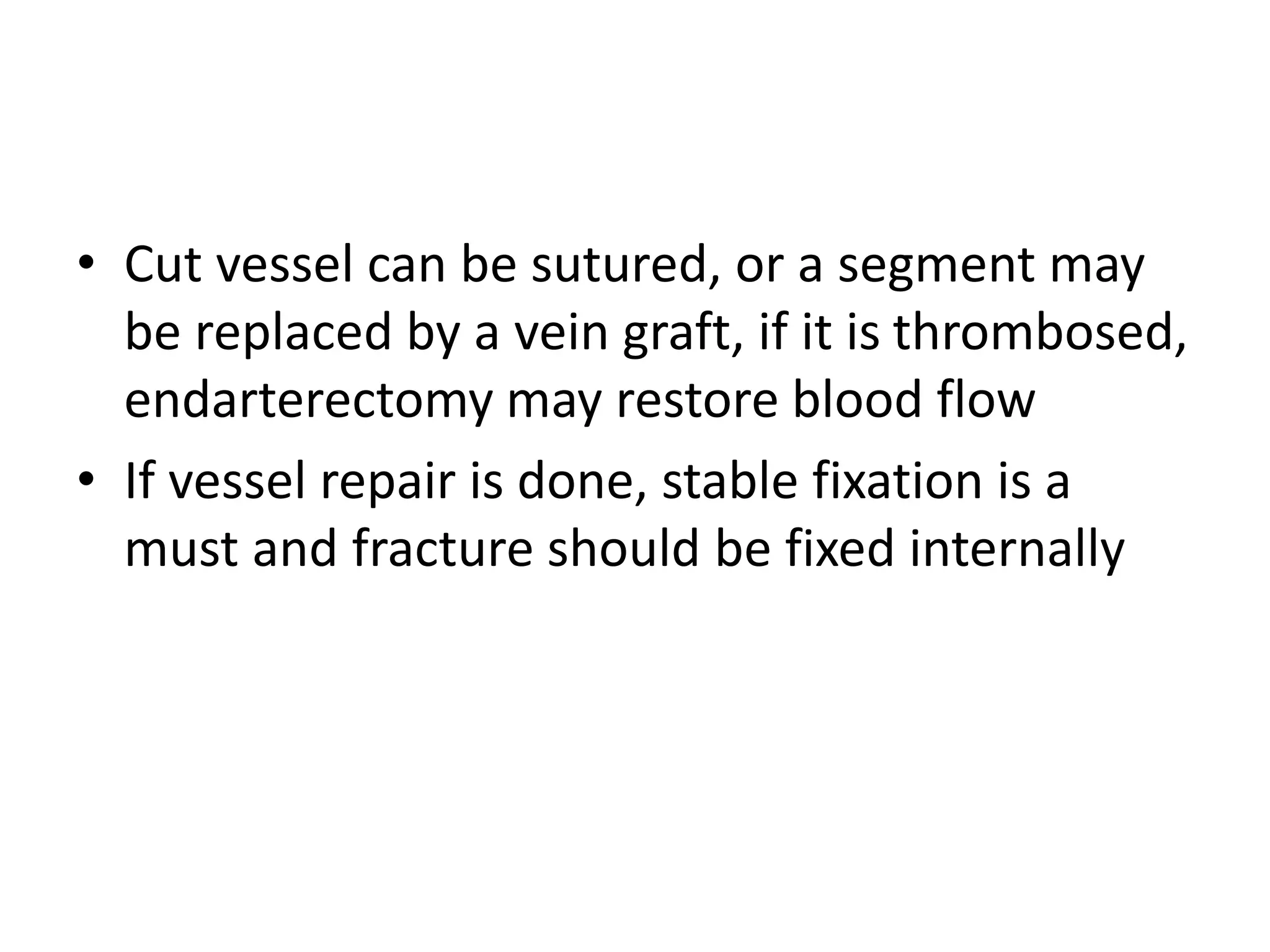 • Cut vessel can be sutured, or a segment may
be replaced by a vein graft, if it is thrombosed,
endarterectomy may restore blood flow
• If vessel repair is done, stable fixation is a
must and fracture should be fixed internally
 