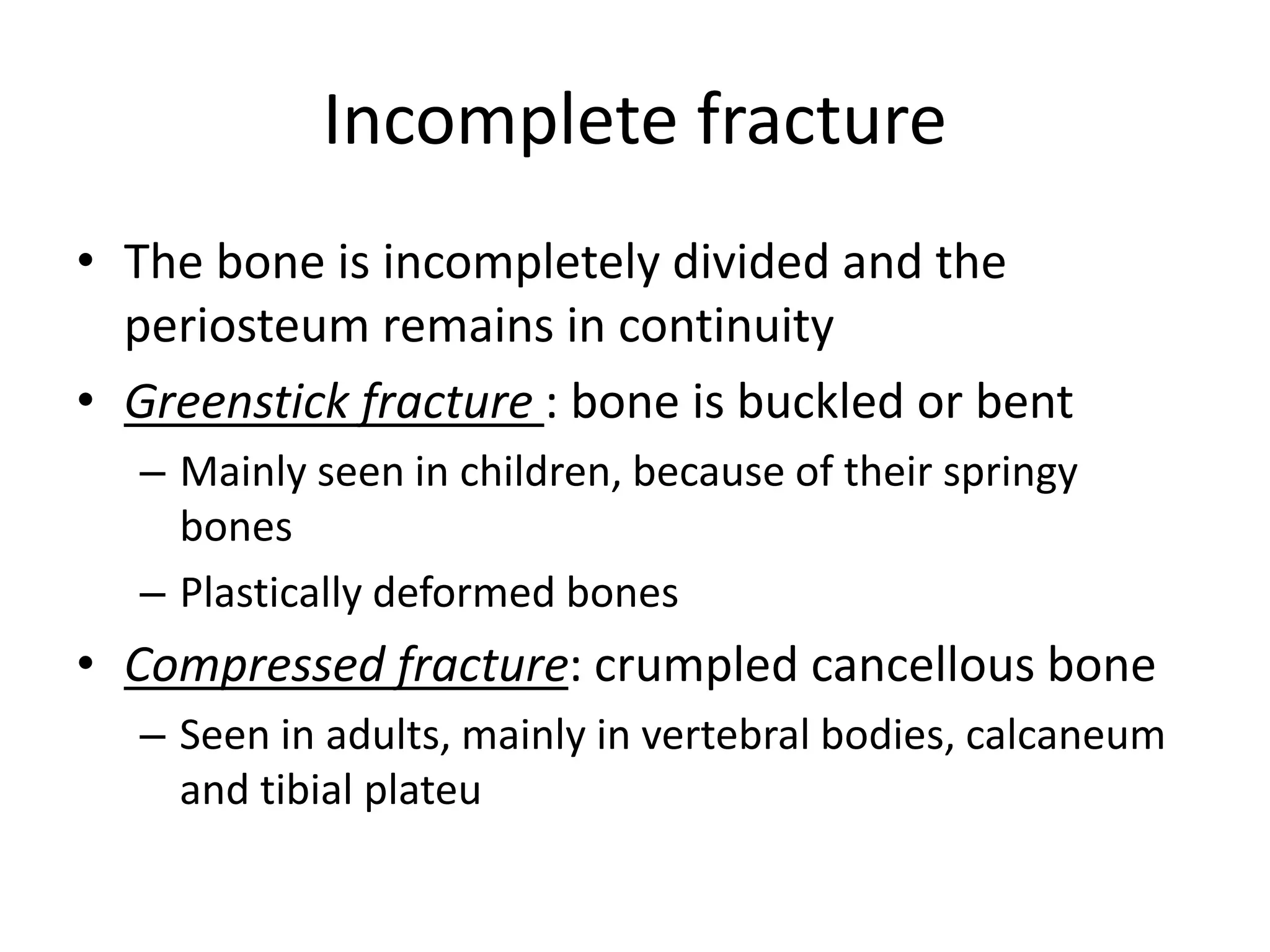 Incomplete fracture
• The bone is incompletely divided and the
periosteum remains in continuity
• Greenstick fracture : bone is buckled or bent
– Mainly seen in children, because of their springy
bones
– Plastically deformed bones
• Compressed fracture: crumpled cancellous bone
– Seen in adults, mainly in vertebral bodies, calcaneum
and tibial plateu
 