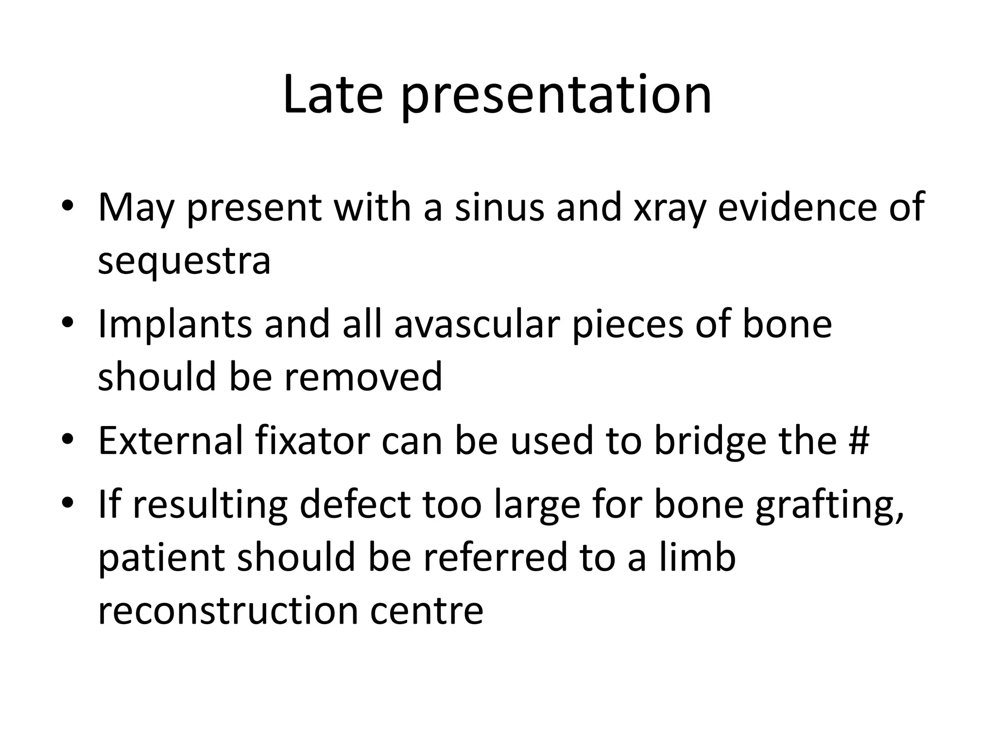 Late presentation
• May present with a sinus and xray evidence of
sequestra
• Implants and all avascular pieces of bone
should be removed
• External fixator can be used to bridge the #
• If resulting defect too large for bone grafting,
patient should be referred to a limb
reconstruction centre
 