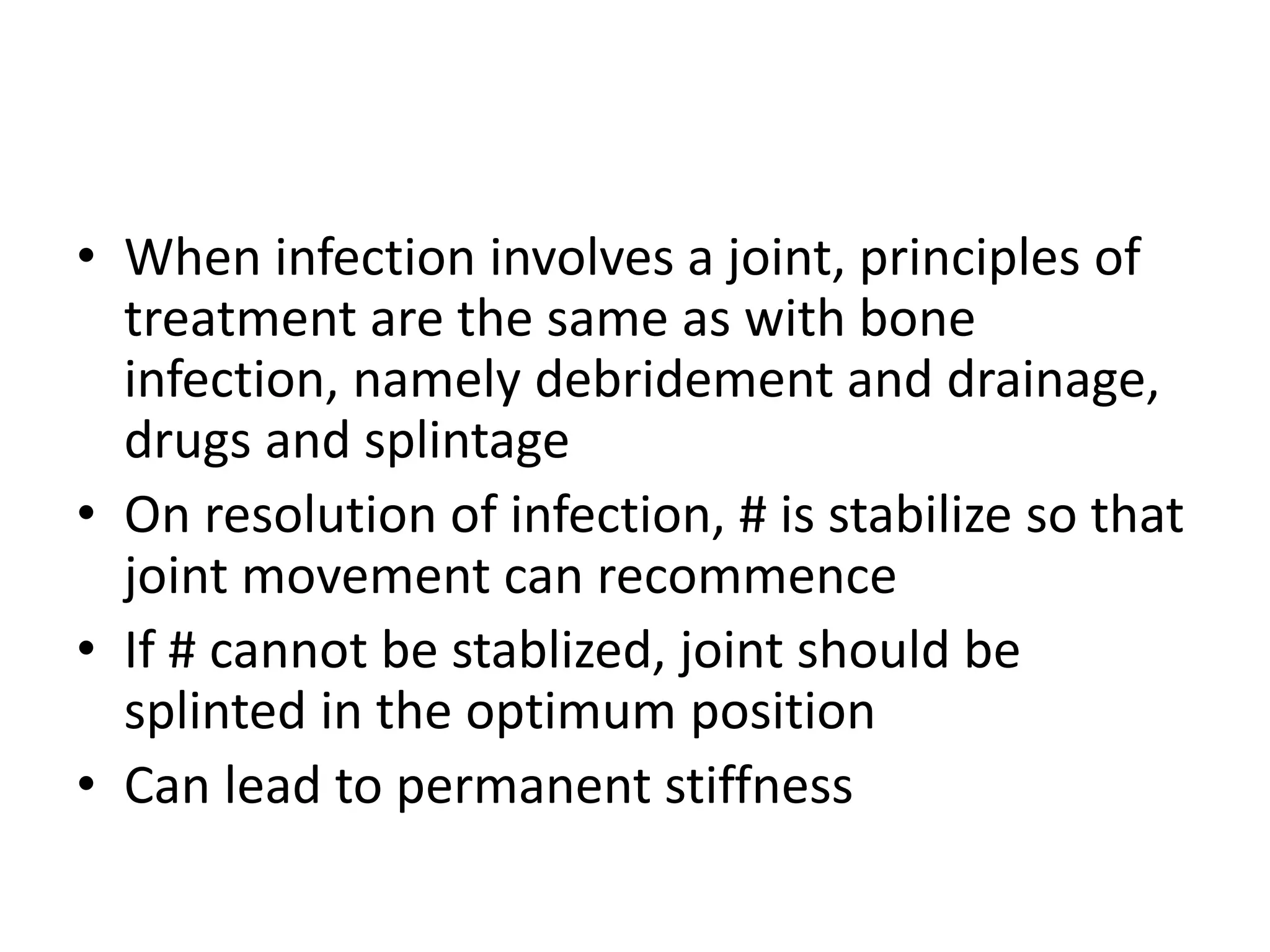 • When infection involves a joint, principles of
treatment are the same as with bone
infection, namely debridement and drainage,
drugs and splintage
• On resolution of infection, # is stabilize so that
joint movement can recommence
• If # cannot be stablized, joint should be
splinted in the optimum position
• Can lead to permanent stiffness
 