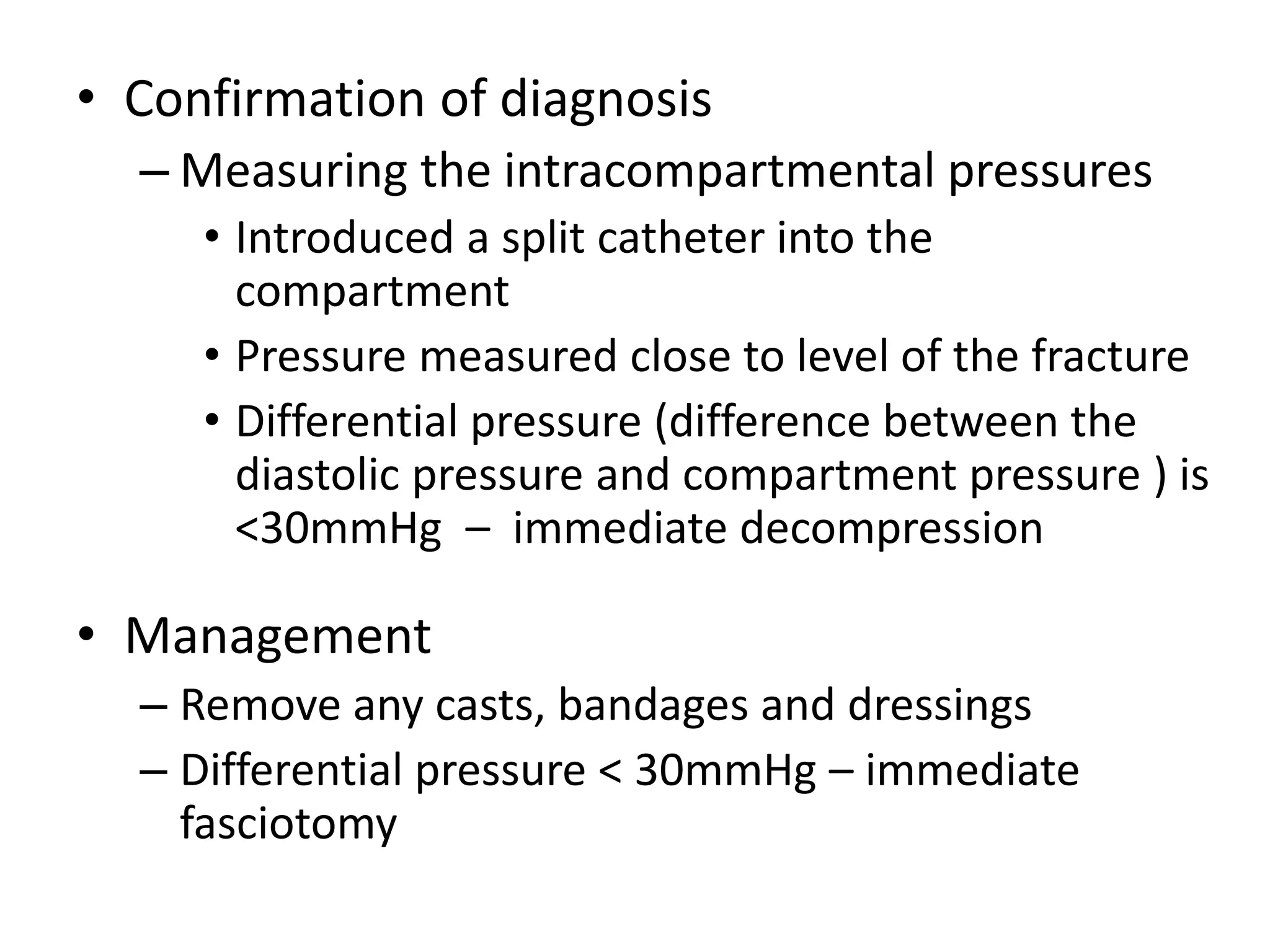 • Confirmation of diagnosis
– Measuring the intracompartmental pressures
• Introduced a split catheter into the
compartment
• Pressure measured close to level of the fracture
• Differential pressure (difference between the
diastolic pressure and compartment pressure ) is
<30mmHg – immediate decompression
• Management
– Remove any casts, bandages and dressings
– Differential pressure < 30mmHg – immediate
fasciotomy
 