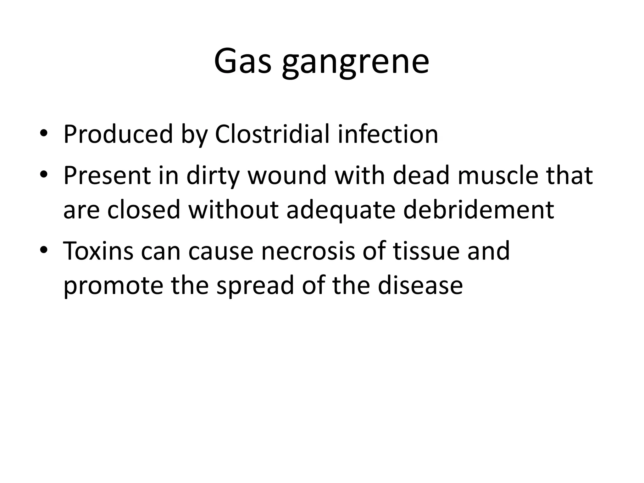 Gas gangrene
• Produced by Clostridial infection
• Present in dirty wound with dead muscle that
are closed without adequate debridement
• Toxins can cause necrosis of tissue and
promote the spread of the disease
 
