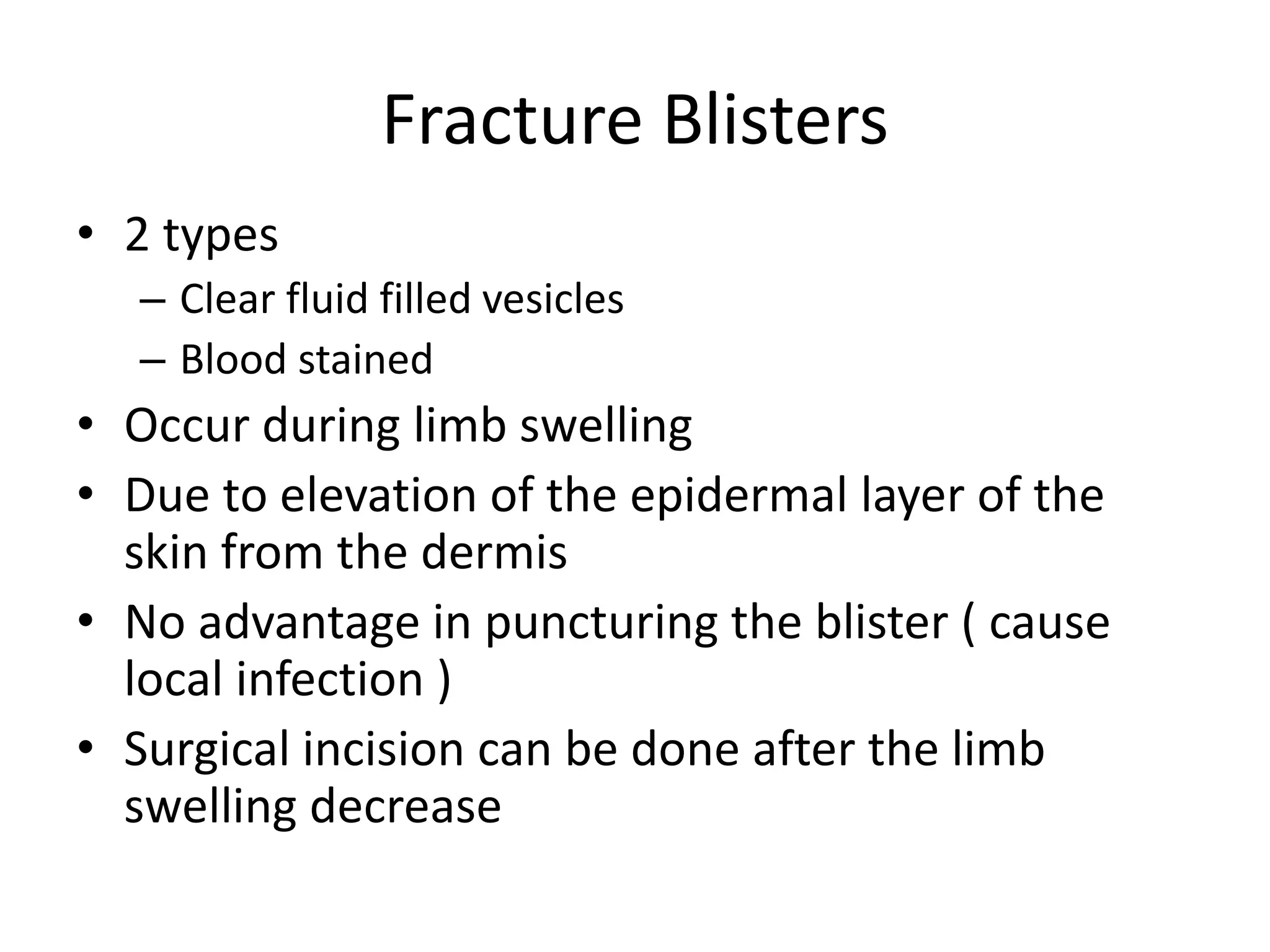 Fracture Blisters
• 2 types
– Clear fluid filled vesicles
– Blood stained
• Occur during limb swelling
• Due to elevation of the epidermal layer of the
skin from the dermis
• No advantage in puncturing the blister ( cause
local infection )
• Surgical incision can be done after the limb
swelling decrease
 