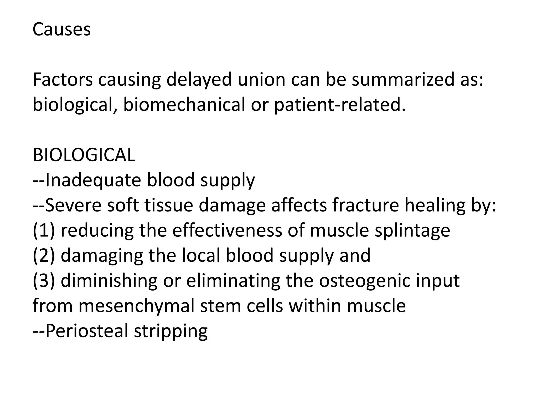 Causes
Factors causing delayed union can be summarized as:
biological, biomechanical or patient-related.
BIOLOGICAL
--Inadequate blood supply
--Severe soft tissue damage affects fracture healing by:
(1) reducing the effectiveness of muscle splintage
(2) damaging the local blood supply and
(3) diminishing or eliminating the osteogenic input
from mesenchymal stem cells within muscle
--Periosteal stripping
 