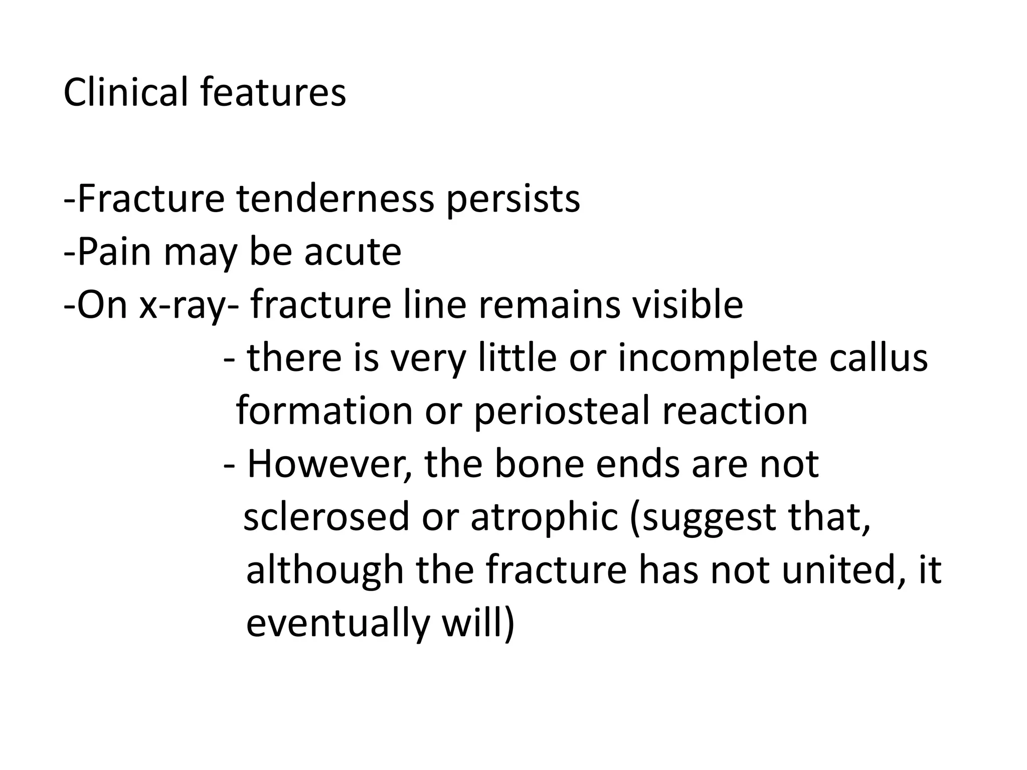 Clinical features
-Fracture tenderness persists
-Pain may be acute
-On x-ray- fracture line remains visible
- there is very little or incomplete callus
formation or periosteal reaction
- However, the bone ends are not
sclerosed or atrophic (suggest that,
although the fracture has not united, it
eventually will)
 
