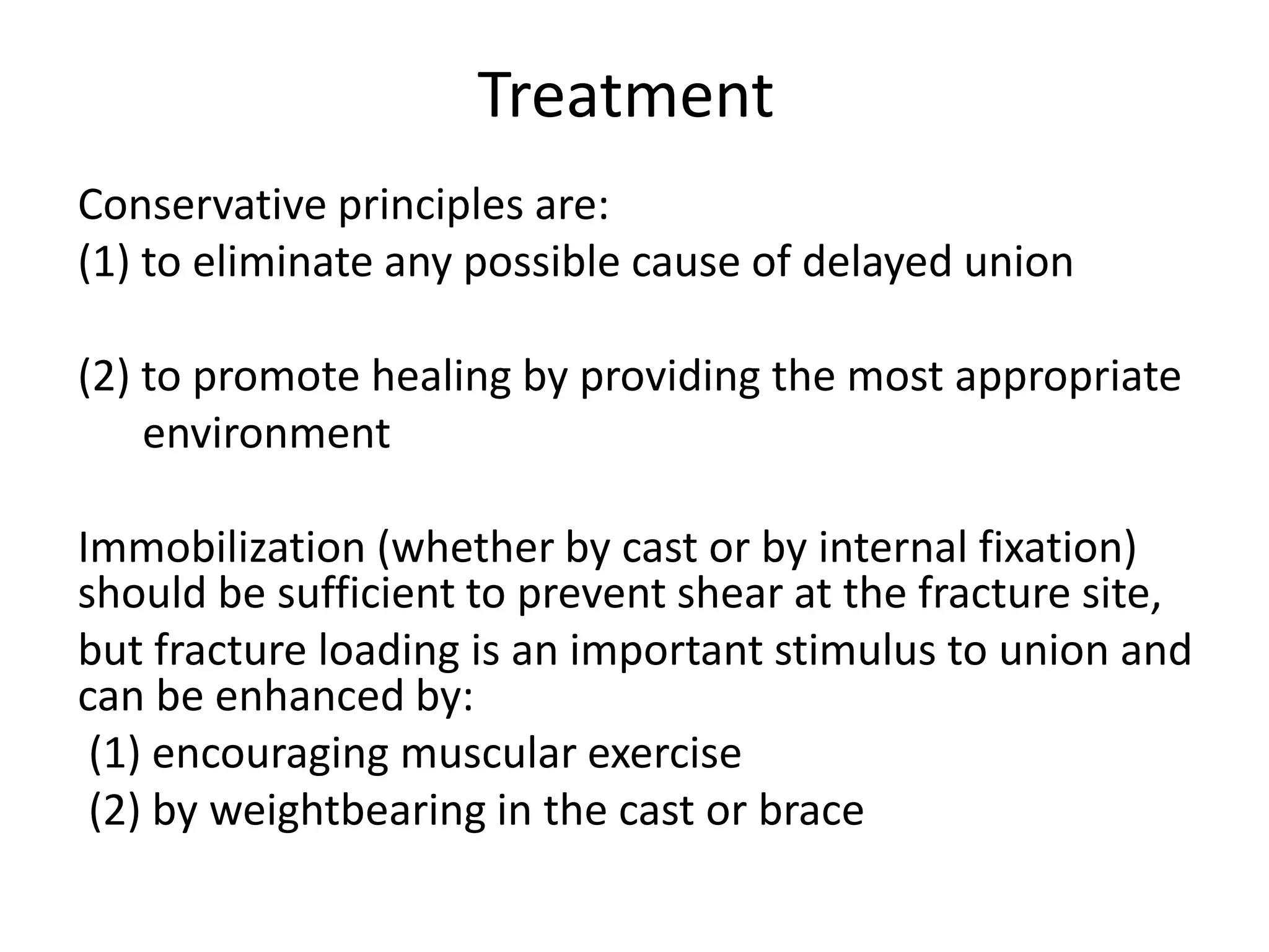 Treatment
Conservative principles are:
(1) to eliminate any possible cause of delayed union
(2) to promote healing by providing the most appropriate
environment
Immobilization (whether by cast or by internal fixation)
should be sufficient to prevent shear at the fracture site,
but fracture loading is an important stimulus to union and
can be enhanced by:
(1) encouraging muscular exercise
(2) by weightbearing in the cast or brace
 