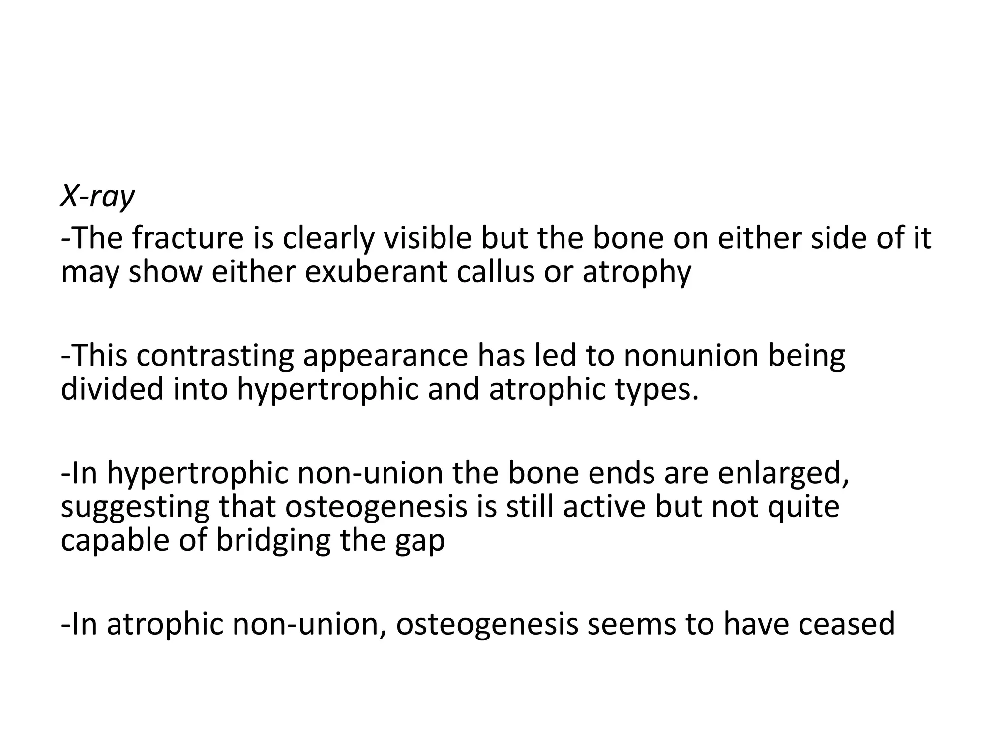 X-ray
-The fracture is clearly visible but the bone on either side of it
may show either exuberant callus or atrophy
-This contrasting appearance has led to nonunion being
divided into hypertrophic and atrophic types.
-In hypertrophic non-union the bone ends are enlarged,
suggesting that osteogenesis is still active but not quite
capable of bridging the gap
-In atrophic non-union, osteogenesis seems to have ceased
 
