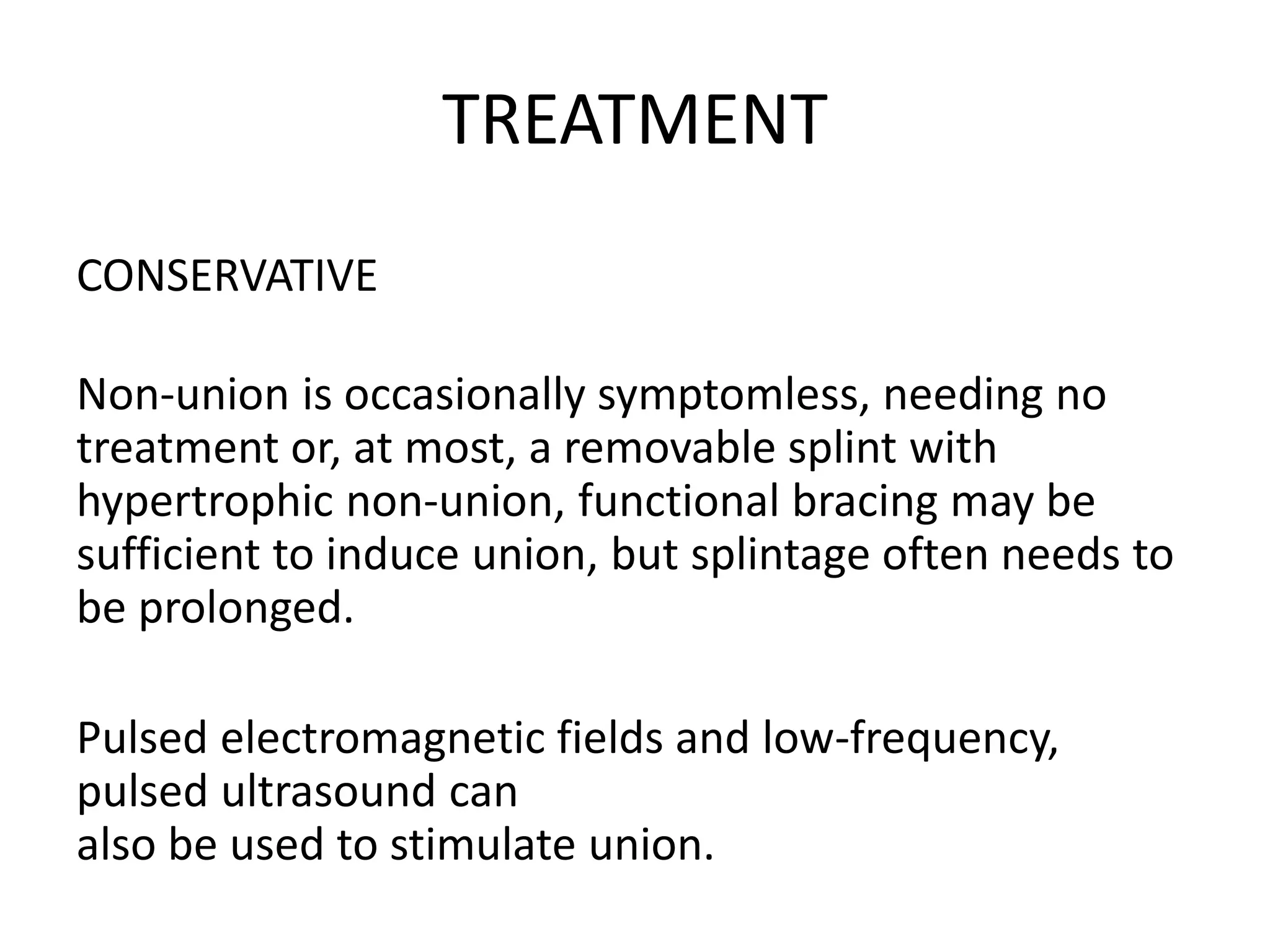 TREATMENT
CONSERVATIVE
Non-union is occasionally symptomless, needing no
treatment or, at most, a removable splint with
hypertrophic non-union, functional bracing may be
sufficient to induce union, but splintage often needs to
be prolonged.
Pulsed electromagnetic fields and low-frequency,
pulsed ultrasound can
also be used to stimulate union.
 