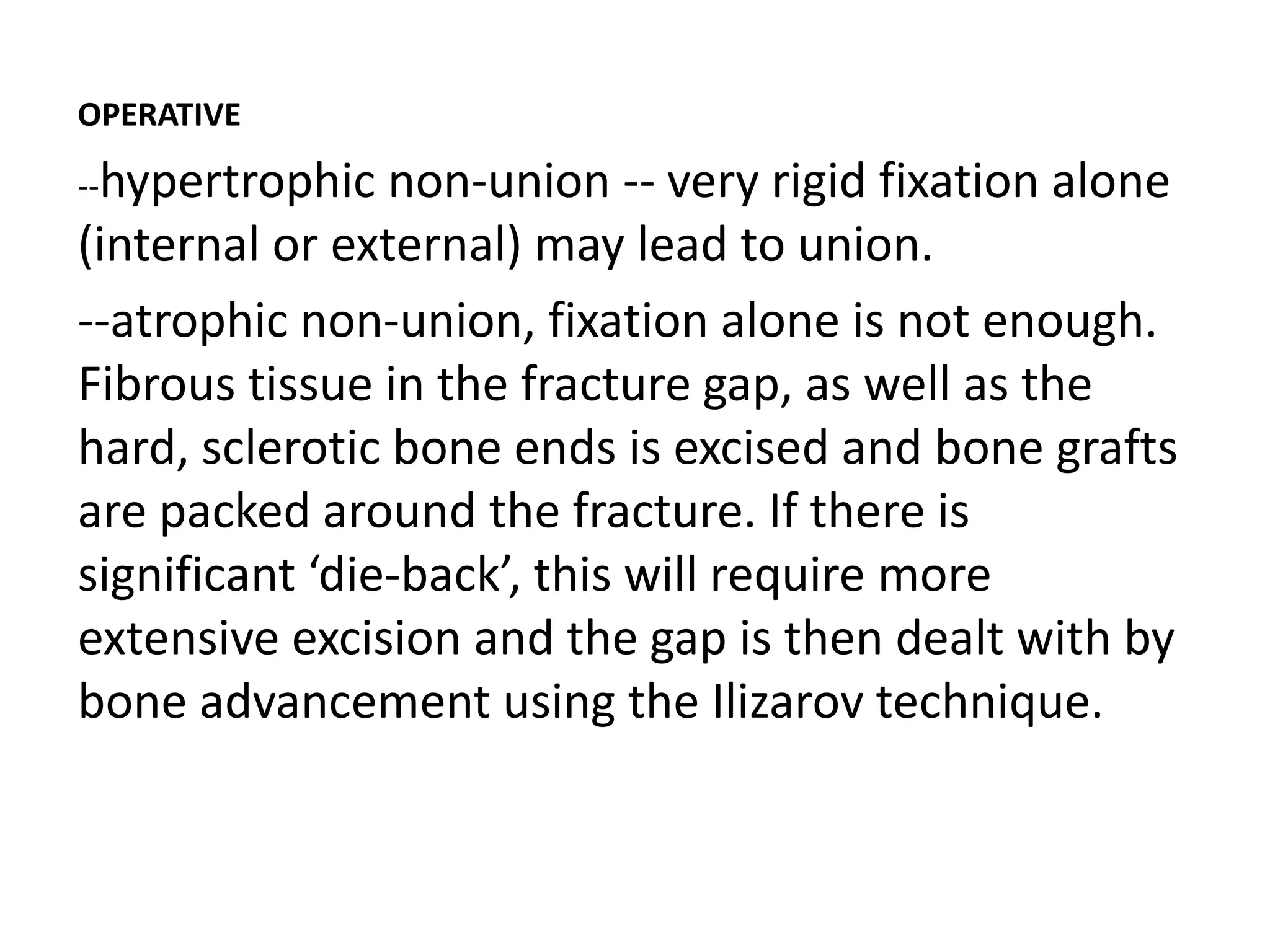 OPERATIVE
--hypertrophic non-union -- very rigid fixation alone
(internal or external) may lead to union.
--atrophic non-union, fixation alone is not enough.
Fibrous tissue in the fracture gap, as well as the
hard, sclerotic bone ends is excised and bone grafts
are packed around the fracture. If there is
significant ‘die-back’, this will require more
extensive excision and the gap is then dealt with by
bone advancement using the Ilizarov technique.
 