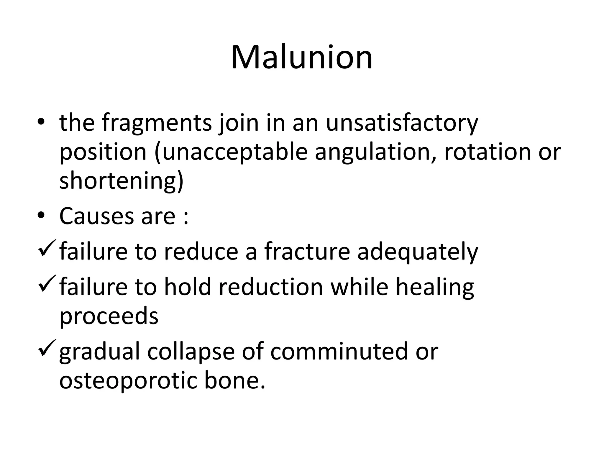 Malunion
• the fragments join in an unsatisfactory
position (unacceptable angulation, rotation or
shortening)
• Causes are :
failure to reduce a fracture adequately
failure to hold reduction while healing
proceeds
gradual collapse of comminuted or
osteoporotic bone.
 