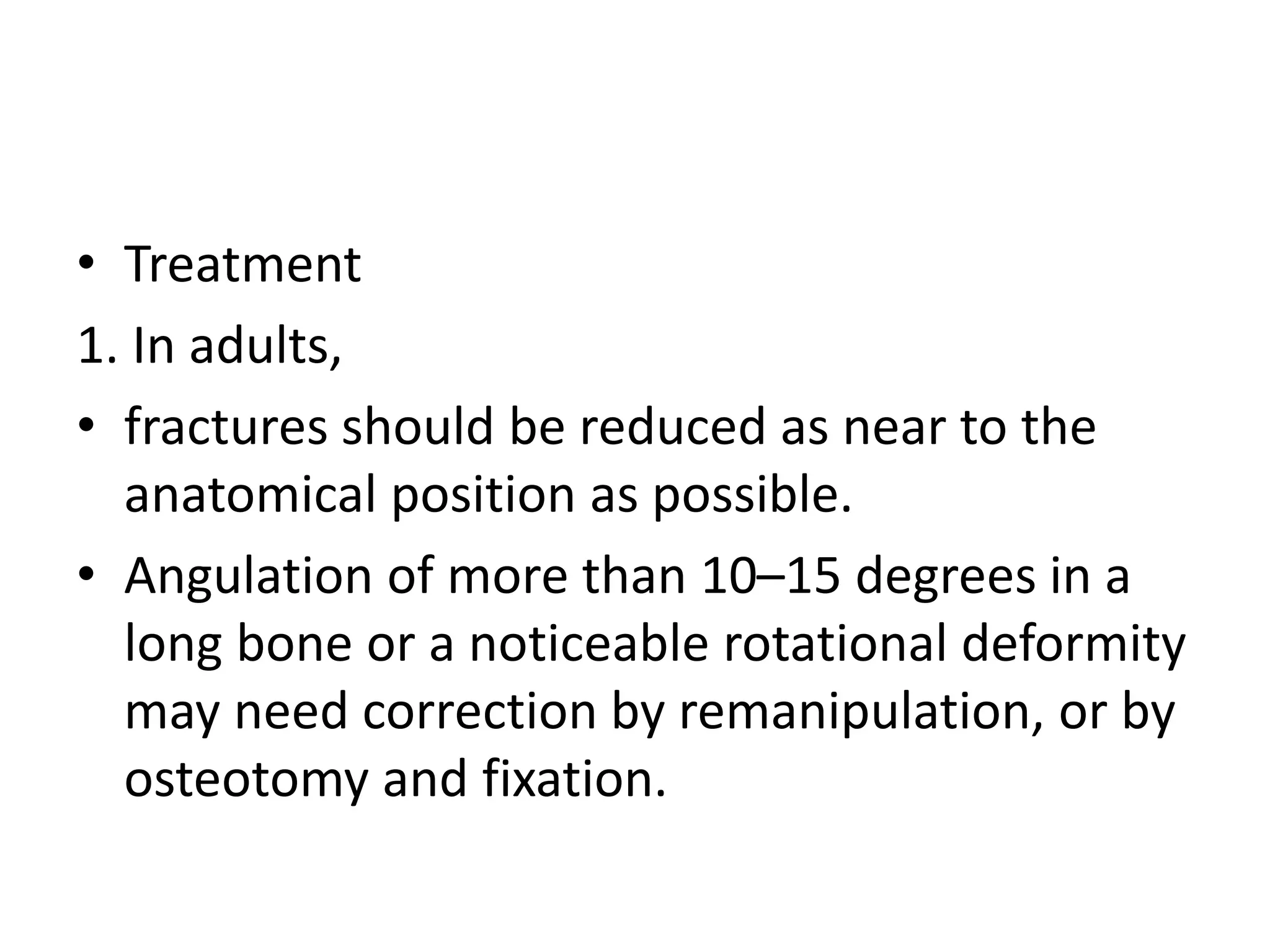• Treatment
1. In adults,
• fractures should be reduced as near to the
anatomical position as possible.
• Angulation of more than 10–15 degrees in a
long bone or a noticeable rotational deformity
may need correction by remanipulation, or by
osteotomy and fixation.
 