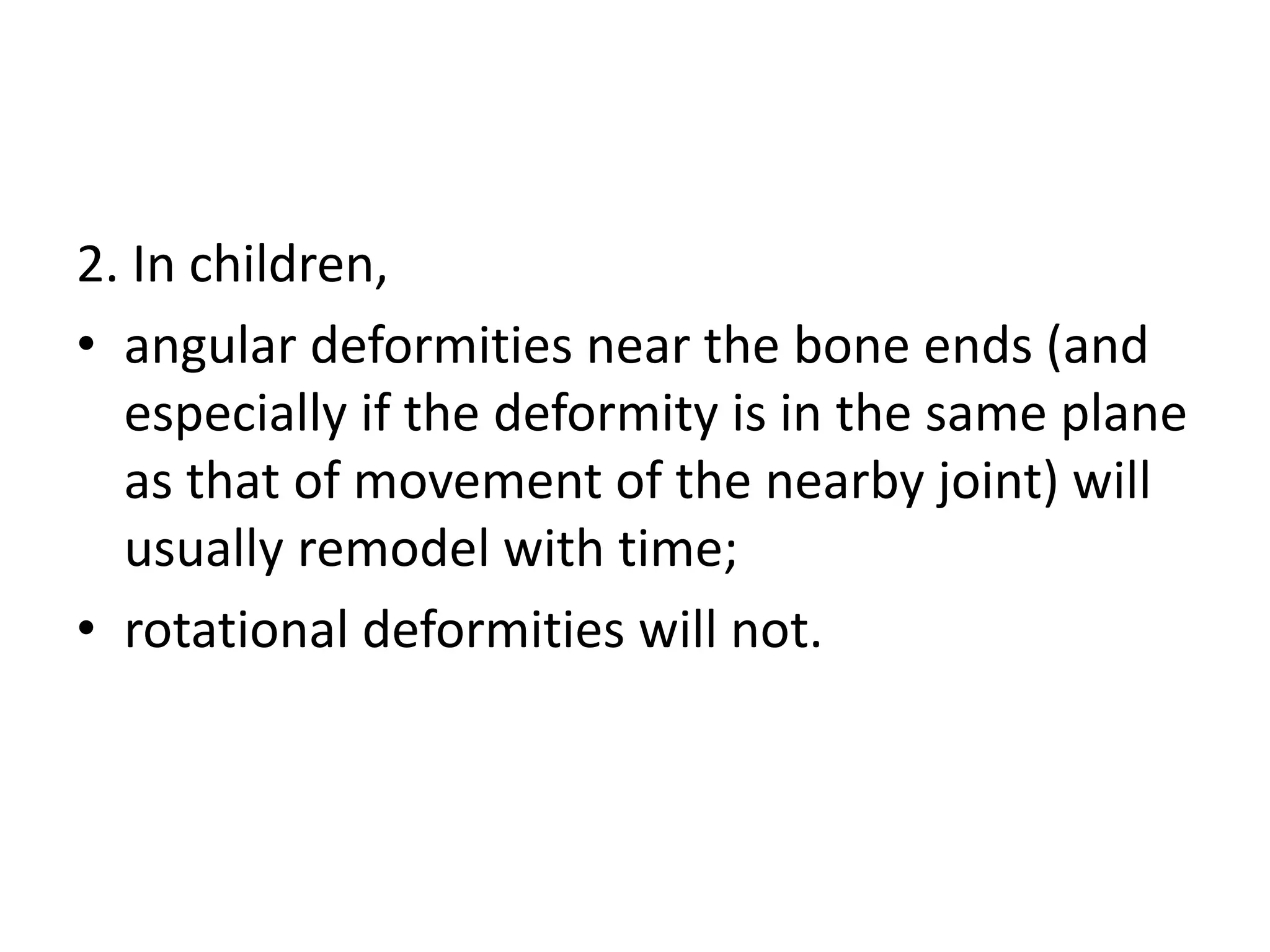 2. In children,
• angular deformities near the bone ends (and
especially if the deformity is in the same plane
as that of movement of the nearby joint) will
usually remodel with time;
• rotational deformities will not.
 