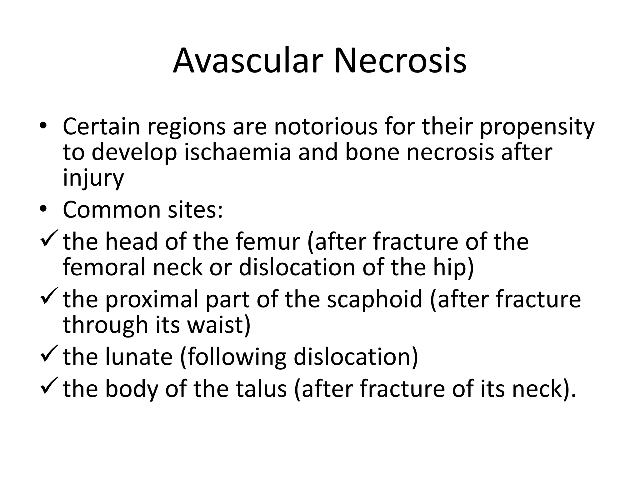 Avascular Necrosis
• Certain regions are notorious for their propensity
to develop ischaemia and bone necrosis after
injury
• Common sites:
the head of the femur (after fracture of the
femoral neck or dislocation of the hip)
the proximal part of the scaphoid (after fracture
through its waist)
the lunate (following dislocation)
the body of the talus (after fracture of its neck).
 