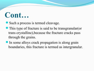 Cont… 
Such a process is termed cleavage. 
This type of fracture is said to be transgranular(or 
trans crystalline),because the fracture cracks pass 
through the grains. 
In some alloys crack propagation is along grain 
boundaries, this fracture is termed as intergranular. 
 