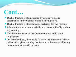 Cont… 
Ductile fracture is characterized by extensive plastic 
deformation in the vicinity of an advancing crack. 
Ductile fracture is almost always preferred for two reasons. 
1st brittle fracture occurs suddenly and catastrophically without 
any warning: 
This is consequence of the spontaneous and rapid crack 
propagation. 
On the other hand, the ductile fracture, the presence of plastic 
deformation gives warning that fracture is imminent, allowing 
preventive measures to be taken. 
 