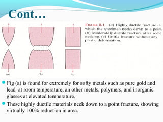 Cont… 
Fig (a) is found for extremely for softy metals such as pure gold and 
lead at room temperature, an other metals, polymers, and inorganic 
glasses at elevated temperature. 
These highly ductile materials neck down to a point fracture, showing 
virtually 100% reduction in area. 
 