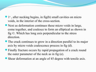1st , after necking begins, in fig(b) small cavities on micro 
voids, in the interior of the cross-section. 
Next as deformation continues these micro voids in large, 
come together, and coalesce to form an elliptical as shown in 
fig ©. Which has long axis perpendicular to the stress 
direction. 
The crack continues to grow in a direction parallel to its major 
axis by micro voids coalescence process in fig (d). 
Finally fracture occurs by rapid propagation of a crack round 
the outer parameter of the neck as in fig (e). 
Shear deformation at an angle of 45 degree with tensile axis. 
 