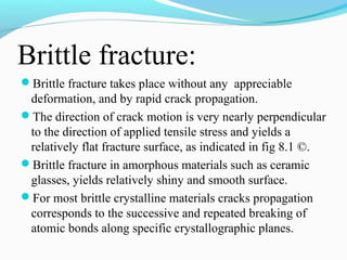 Brittle fracture: 
Brittle fracture takes place without any appreciable 
deformation, and by rapid crack propagation. 
The direction of crack motion is very nearly perpendicular 
to the direction of applied tensile stress and yields a 
relatively flat fracture surface, as indicated in fig 8.1 ©. 
Brittle fracture in amorphous materials such as ceramic 
glasses, yields relatively shiny and smooth surface. 
For most brittle crystalline materials cracks propagation 
corresponds to the successive and repeated breaking of 
atomic bonds along specific crystallographic planes. 
 