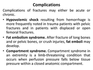 Complications
Complications of fractures may either be acute or
chronic.
• Hypovolemic shock resulting from hemorrhage is
more frequently noted in trauma patients with pelvic
fractures and in patients with displaced or open
femoral fractures.
• Fat embolism syndrome. After fracture of long bones
and or pelvic bones, or crush injuries, fat emboli may
develop.
• Compartment syndrome. Compartment syndrome in
an extremity is a limb-threatening condition that
occurs when perfusion pressure falls below tissue
pressure within a closed anatomic compartment.
 