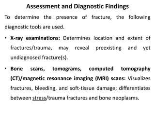 Assessment and Diagnostic Findings
To determine the presence of fracture, the following
diagnostic tools are used.
• X-ray examinations: Determines location and extent of
fractures/trauma, may reveal preexisting and yet
undiagnosed fracture(s).
• Bone scans, tomograms, computed tomography
(CT)/magnetic resonance imaging (MRI) scans: Visualizes
fractures, bleeding, and soft-tissue damage; differentiates
between stress/trauma fractures and bone neoplasms.
 