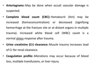 • Arteriograms: May be done when occult vascular damage is
suspected.
• Complete blood count (CBC): Hematocrit (Hct) may be
increased (hemoconcentration) or decreased (signifying
hemorrhage at the fracture site or at distant organs in multiple
trauma). Increased white blood cell (WBC) count is a
normal stress response after trauma.
• Urine creatinine (Cr) clearance: Muscle trauma increases load
of Cr for renal clearance.
• Coagulation profile: Alterations may occur because of blood
loss, multiple transfusions, or liver injury.
 