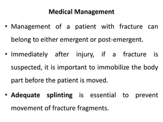Medical Management
• Management of a patient with fracture can
belong to either emergent or post-emergent.
• Immediately after injury, if a fracture is
suspected, it is important to immobilize the body
part before the patient is moved.
• Adequate splinting is essential to prevent
movement of fracture fragments.
 