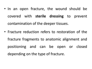 • In an open fracture, the wound should be
covered with sterile dressing to prevent
contamination of the deeper tissues.
• Fracture reduction refers to restoration of the
fracture fragments to anatomic alignment and
positioning and can be open or closed
depending on the type of fracture.
 