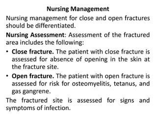 Nursing Management
Nursing management for close and open fractures
should be differentiated.
Nursing Assessment: Assessment of the fractured
area includes the following:
• Close fracture. The patient with close fracture is
assessed for absence of opening in the skin at
the fracture site.
• Open fracture. The patient with open fracture is
assessed for risk for osteomyelitis, tetanus, and
gas gangrene.
The fractured site is assessed for signs and
symptoms of infection.
 