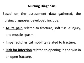 Nursing Diagnosis
Based on the assessment data gathered, the
nursing diagnoses developed include:
• Acute pain related to fracture, soft tissue injury,
and muscle spasm.
• Impaired physical mobility related to fracture.
• Risk for infection related to opening in the skin in
an open fracture.
 
