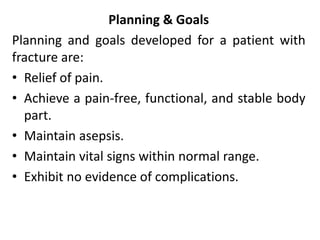 Planning & Goals
Planning and goals developed for a patient with
fracture are:
• Relief of pain.
• Achieve a pain-free, functional, and stable body
part.
• Maintain asepsis.
• Maintain vital signs within normal range.
• Exhibit no evidence of complications.
 