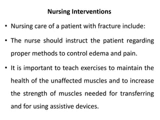 Nursing Interventions
• Nursing care of a patient with fracture include:
• The nurse should instruct the patient regarding
proper methods to control edema and pain.
• It is important to teach exercises to maintain the
health of the unaffected muscles and to increase
the strength of muscles needed for transferring
and for using assistive devices.
 