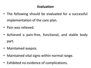 Evaluation
• The following should be evaluated for a successful
implementation of the care plan.
• Pain was relieved.
• Achieved a pain-free, functional, and stable body
part.
• Maintained asepsis.
• Maintained vital signs within normal range.
• Exhibited no evidence of complications.
 