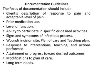 Documentation Guidelines
The focus of documentation should include:
• Client’s description of response to pain and
acceptable level of pain.
• Prior medication use.
• Level of function.
• Ability to participate in specific or desired activities.
• Signs and symptoms of infectious process.
• Wound/ incision site, Plan of care and Teaching plan.
• Response to interventions, teaching, and actions
performed.
• Attainment or progress toward desired outcomes.
• Modifications to plan of care.
• Long term needs.
 