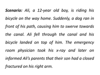 Scenario: Ali, a 12-year old boy, is riding his
bicycle on the way home. Suddenly, a dog ran in
front of his path, causing him to swerve towards
the canal. Ali fell through the canal and his
bicycle landed on top of him. The emergency
room physician took his x-ray and later on
informed Ali’s parents that their son had a closed
fractured on his right arm.
 