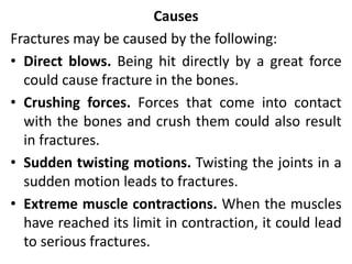 Causes
Fractures may be caused by the following:
• Direct blows. Being hit directly by a great force
could cause fracture in the bones.
• Crushing forces. Forces that come into contact
with the bones and crush them could also result
in fractures.
• Sudden twisting motions. Twisting the joints in a
sudden motion leads to fractures.
• Extreme muscle contractions. When the muscles
have reached its limit in contraction, it could lead
to serious fractures.
 