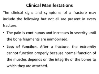 Clinical Manifestations
The clinical signs and symptoms of a fracture may
include the following but not all are present in every
fracture:
• The pain is continuous and increases in severity until
the bone fragments are immobilized.
• Loss of function. After a fracture, the extremity
cannot function properly because normal function of
the muscles depends on the integrity of the bones to
which they are attached.
 