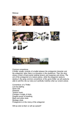 Makeup:
Props:
Set:
Common conventions:
A thriller usually consists of a battle between the protagonist character and
the antagonist, when there is a disruption in the equilibrium. Then the story
shows a chain of bad events building tension and suspense and climax. The
aim of the protagonist is to restore justice, while the antagonist seeks to
destroy it. By using common conventions of the genre thriller we will easily be
able to add this into our story as it perfectly matches what our script is about.
Conventions of a Thriller:
Low key lighting
Quick cuts
Shadows
Tension music
Changes in angle of shots
Diegetic sound of breathing
Black and white shots
Montage shots
Protagonist is in the mercy of the antagonist
Will we stick to them or will we subvert?
 