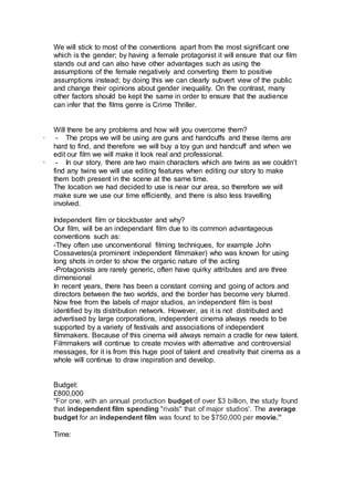 We will stick to most of the conventions apart from the most significant one
which is the gender; by having a female protagonist it will ensure that our film
stands out and can also have other advantages such as using the
assumptions of the female negatively and converting them to positive
assumptions instead; by doing this we can clearly subvert view of the public
and change their opinions about gender inequality. On the contrast, many
other factors should be kept the same in order to ensure that the audience
can infer that the films genre is Crime Thriller.
Will there be any problems and how will you overcome them?
· - The props we will be using are guns and handcuffs and these items are
hard to find, and therefore we will buy a toy gun and handcuff and when we
edit our film we will make it look real and professional.
· - In our story, there are two main characters which are twins as we couldn’t
find any twins we will use editing features when editing our story to make
them both present in the scene at the same time.
The location we had decided to use is near our area, so therefore we will
make sure we use our time efficiently, and there is also less travelling
involved.
Independent film or blockbuster and why?
Our film, will be an independant film due to its common advantageous
conventions such as:
-They often use unconventional filming techniques, for example John
Cossavetes(a prominent independent filmmaker) who was known for using
long shots in order to show the organic nature of the acting
-Protagonists are rarely generic, often have quirky attributes and are three
dimensional
In recent years, there has been a constant coming and going of actors and
directors between the two worlds, and the border has become very blurred.
Now free from the labels of major studios, an independent film is best
identified by its distribution network. However, as it is not distributed and
advertised by large corporations, independent cinema always needs to be
supported by a variety of festivals and associations of independent
filmmakers. Because of this cinema will always remain a cradle for new talent.
Filmmakers will continue to create movies with alternative and controversial
messages, for it is from this huge pool of talent and creativity that cinema as a
whole will continue to draw inspiration and develop.
Budget:
£800,000
“For one, with an annual production budget of over $3 billion, the study found
that independent film spending "rivals" that of major studios'. The average
budget for an independent film was found to be $750,000 per movie.”
Time:
 