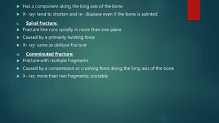  Has a component along the long axis of the bone
 X- ray: tend to shorten and re- displace even if the bone is splinted
c. Spiral fracture:
 Fracture line runs spirally in more than one plane
 Caused by a primarily twisting force
 X- ray: same as oblique fracture
d. Comminuted fracture:
 Fracture with multiple fragments
 Caused by a compression or crushing force along the long axis of the bone
 X- ray: more than two fragments; unstable
 