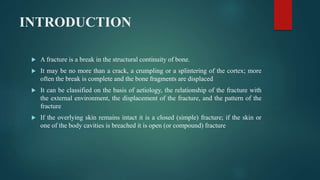 INTRODUCTION
 A fracture is a break in the structural continuity of bone.
 It may be no more than a crack, a crumpling or a splintering of the cortex; more
often the break is complete and the bone fragments are displaced
 It can be classified on the basis of aetiology, the relationship of the fracture with
the external environment, the displacement of the fracture, and the pattern of the
fracture
 If the overlying skin remains intact it is a closed (simple) fracture; if the skin or
one of the body cavities is breached it is open (or compound) fracture
 