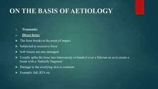 ON THE BASIS OF AETIOLOGY
1. Traumatic:
a. Direct force:
 The bone breaks at the point of impact
 Subjected to excessive force
 Soft tissues are also damaged
 Usually splits the bone into transversely or bends it over a fulcrum so as to create a
break with a ‘butterfly fragment’
 Damage to the overlying skin is common
 Example: fall, RTA etc
 
