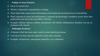 2. Fatigue or stress fracture:
 Occur in normal bone
 Which is subjected to repeated heavy loading
 These high loads create minute deformations that initiate the normal process of remodelling
 When exposure to stress and deformation is repeated and prolonged, resorption occurs faster than
replacement and leaves the area liable to fracture
 Example: athletes, dancers, military and patients with chronic inflammatory disorders who are on
treatment with steroids
3. Pathologic fractures:
 A fracture which has been made weak by some underlying disease
 A trivial or no force may be required to cause such a fracture
 Example: osteoporosis, osteogenesis imperfect, cyst, metastasis
 