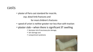 casts
• plaster of Paris cast standard for most #s.
esp. distal limb fractures and
for most children’s fractures
• speed of union is neither greater nor less than with traction
• plaster slab – when there is significant ST swelling
 decrease risk of neurovascular damage,
 skin damage and
 compartment syndrome
 
