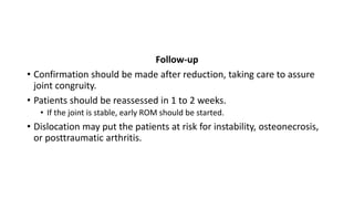 Follow-up
• Confirmation should be made after reduction, taking care to assure
joint congruity.
• Patients should be reassessed in 1 to 2 weeks.
• If the joint is stable, early ROM should be started.
• Dislocation may put the patients at risk for instability, osteonecrosis,
or posttraumatic arthritis.
 