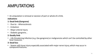 AMPUTATIONS
64
• An amputation is removal or excision of part or whole of a limb.
Indications
1- Dead limb (Gangrene)
• - Due to: - Atherosclerosis
• - Embolism
• - Major arterial injury
• - Diabetic gangrene…
2- Deadly limb
• - Life threatening infection (e.g. Gas gangrene) or malignancies which can’t be controlled by other
local measures
3- Dead loss
• - Severe soft tissue injury especially associated with major nerve injury, which may occur in
compound fractures.
 