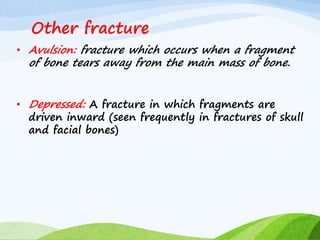 Other fracture
• Avulsion: fracture which occurs when a fragment
of bone tears away from the main mass of bone.
• Depressed: A fracture in which fragments are
driven inward (seen frequently in fractures of skull
and facial bones)
 