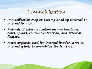 2.Immobilization
• Immobilization may be accomplished by external or
internal fixation.
• Methods of external fixation include bandages,
casts, splints, continuous traction, and external
fixators.
• Metal implants used for internal fixation serve as
internal splints to immobilize the fracture.
 