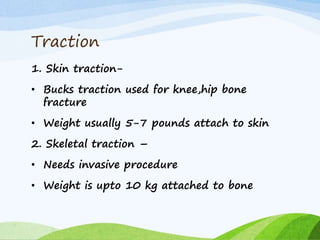 Traction
1. Skin traction-
• Bucks traction used for knee,hip bone
fracture
• Weight usually 5-7 pounds attach to skin
2. Skeletal traction –
• Needs invasive procedure
• Weight is upto 10 kg attached to bone
 